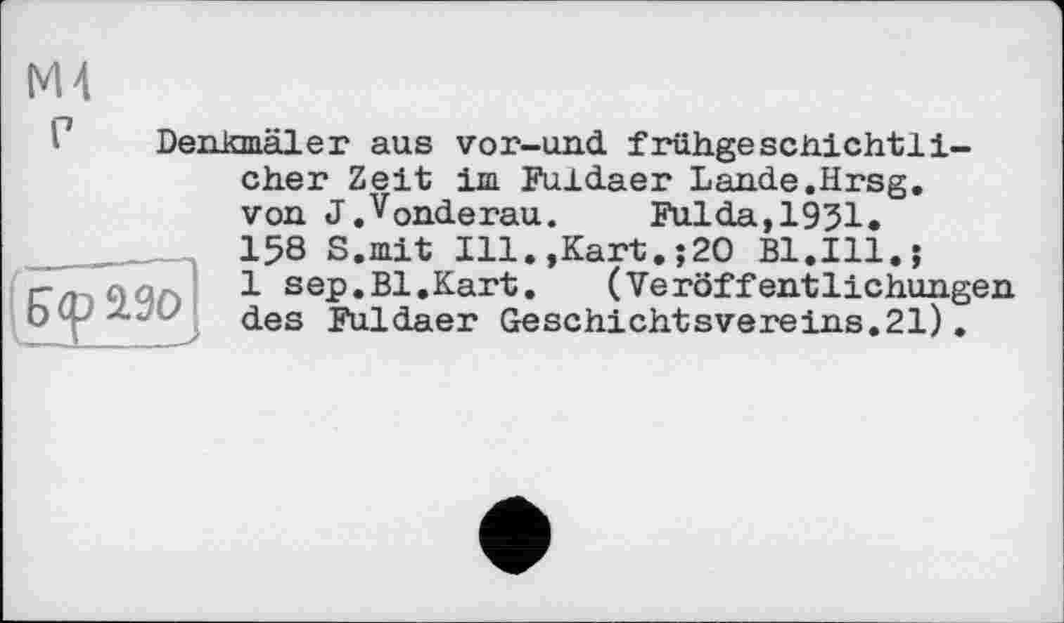 ﻿М4
Denkmäler aus vor-und frühgeschichtli-cher Zeit im Fuldaer Lande.Hrsg, von J.vonderau. Fulda,1951. 158 S.mit Ill.,Kart.;2O Bl.Ill.;
1 sep.Bl.Kart.	(Veröffentlichungen
des Fuldaer Geschichtsvereins.21).